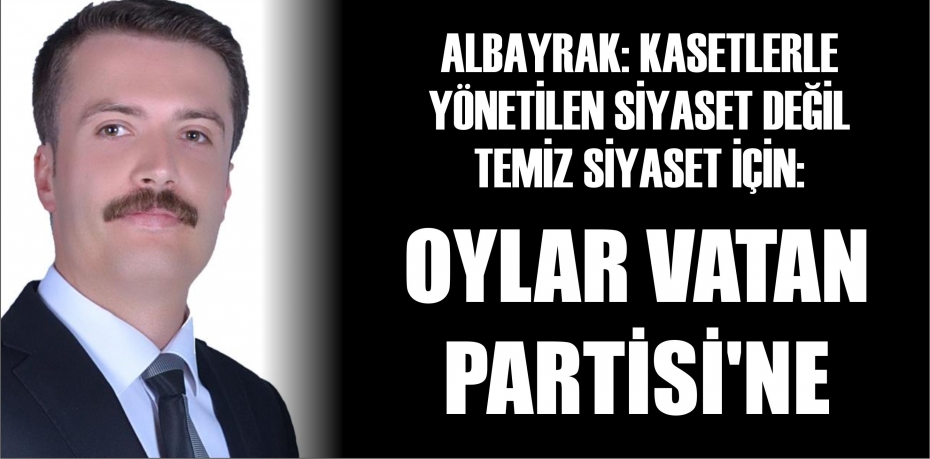 ALBAYRAK: “KASETLERLE YÖNETİLEN SİYASET DEĞİL TEMİZ SİYASET İÇİN OYLAR VATAN PARTİSİ'NE”