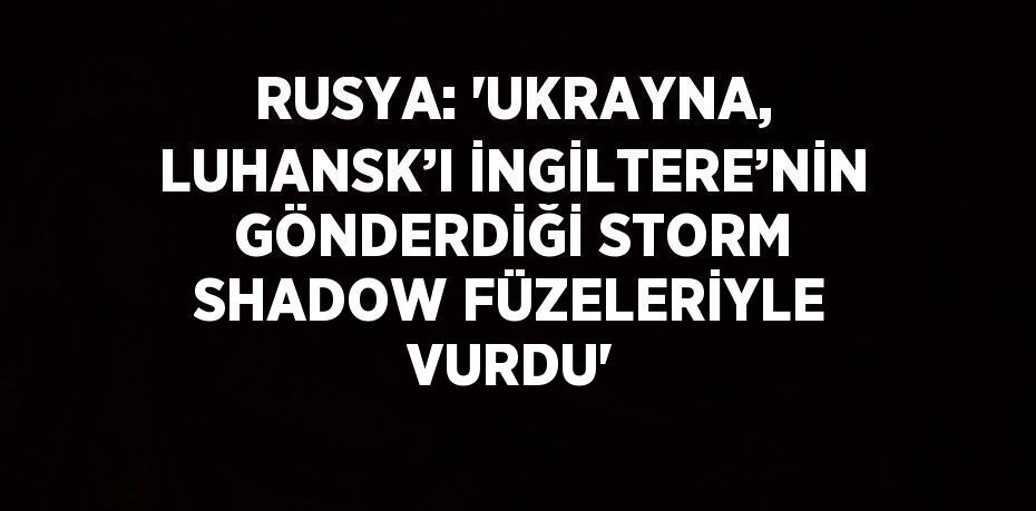 RUSYA: 'UKRAYNA, LUHANSK’I İNGİLTERE’NİN GÖNDERDİĞİ STORM SHADOW FÜZELERİYLE VURDU'