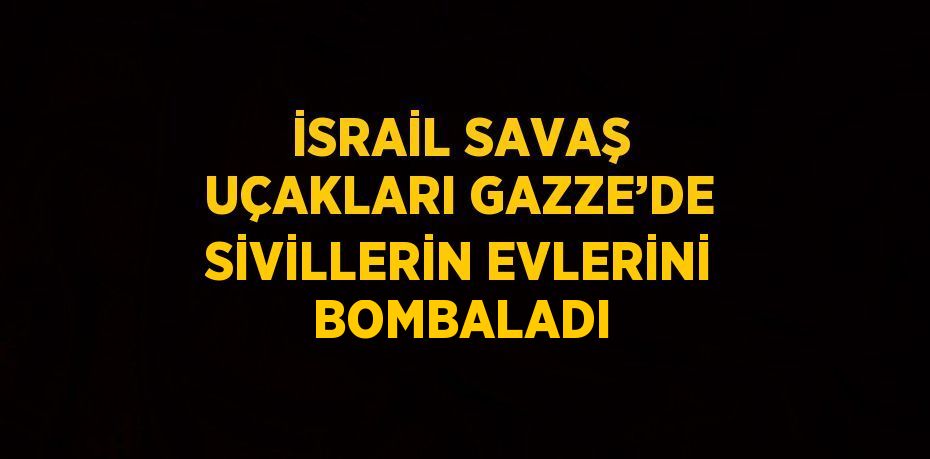 İSRAİL SAVAŞ UÇAKLARI GAZZE’DE SİVİLLERİN EVLERİNİ BOMBALADI