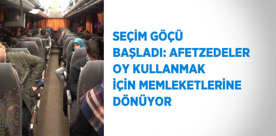 SEÇİM GÖÇÜ BAŞLADI: AFETZEDELER OY KULLANMAK İÇİN MEMLEKETLERİNE DÖNÜYOR