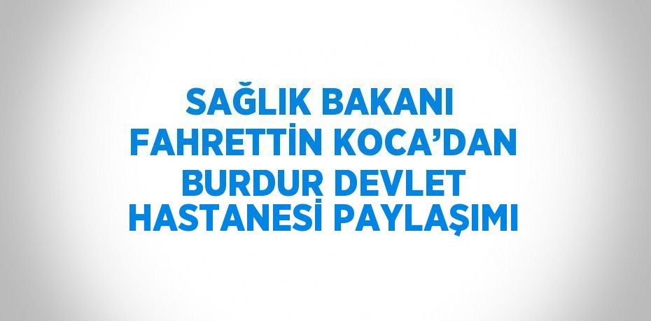 SAĞLIK BAKANI FAHRETTİN KOCA’DAN BURDUR DEVLET HASTANESİ PAYLAŞIMI