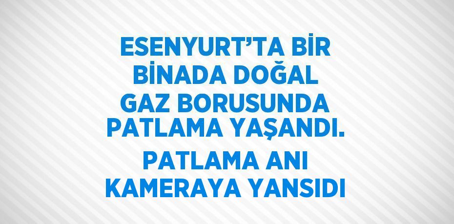 ESENYURT’TA BİR BİNADA DOĞAL GAZ BORUSUNDA PATLAMA YAŞANDI. PATLAMA ANI KAMERAYA YANSIDI