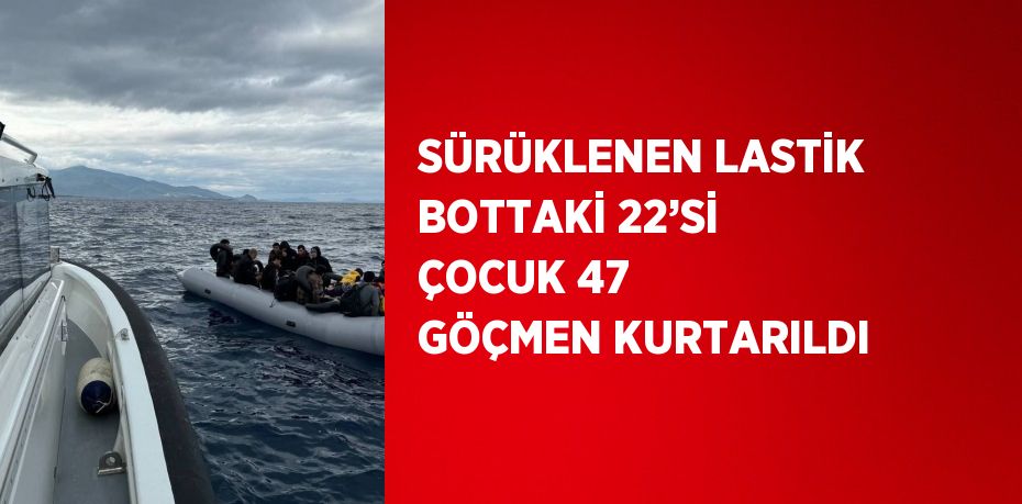 SÜRÜKLENEN LASTİK BOTTAKİ 22’Sİ ÇOCUK 47 GÖÇMEN KURTARILDI