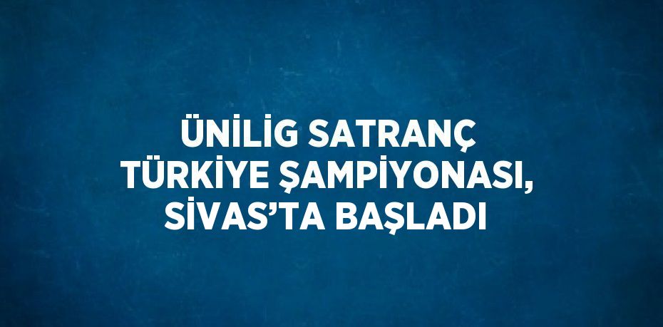 ÜNİLİG SATRANÇ TÜRKİYE ŞAMPİYONASI, SİVAS’TA BAŞLADI