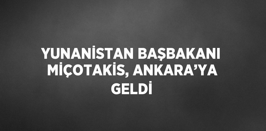 YUNANİSTAN BAŞBAKANI MİÇOTAKİS, ANKARA’YA GELDİ