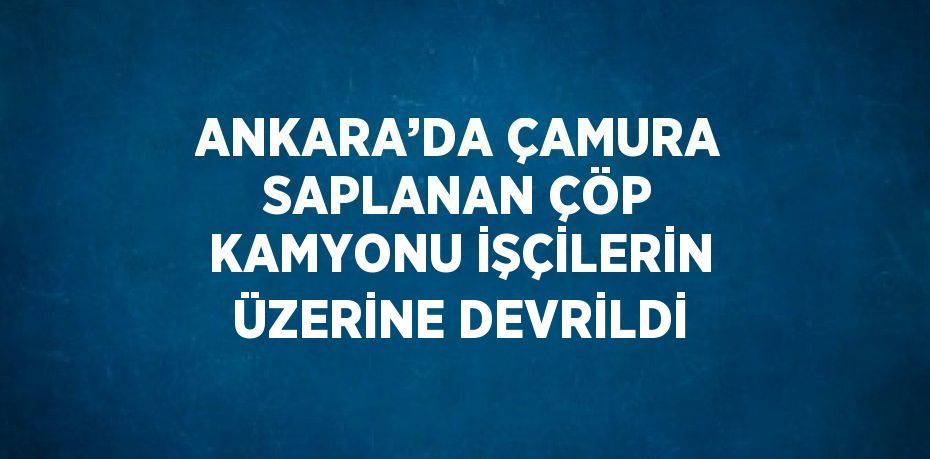 ANKARA’DA ÇAMURA SAPLANAN ÇÖP KAMYONU İŞÇİLERİN ÜZERİNE DEVRİLDİ