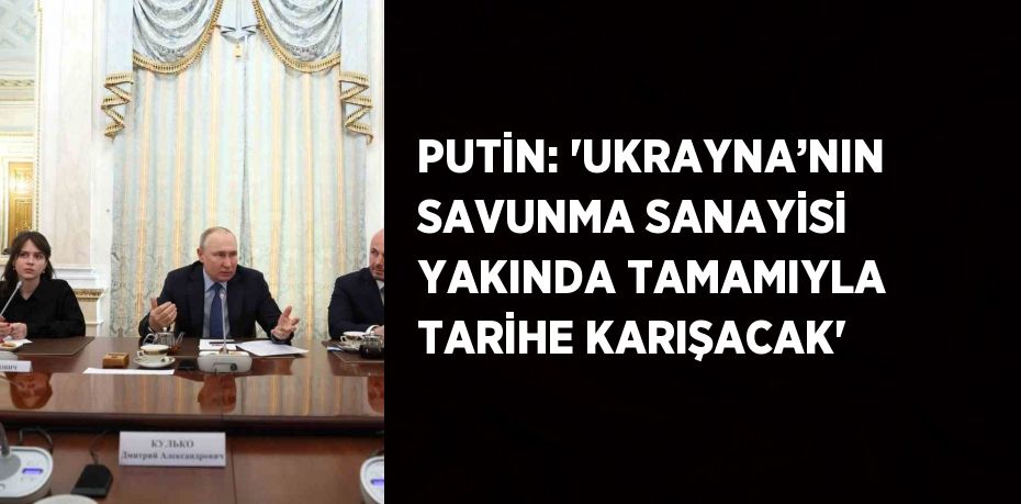 PUTİN: 'UKRAYNA’NIN SAVUNMA SANAYİSİ YAKINDA TAMAMIYLA TARİHE KARIŞACAK'