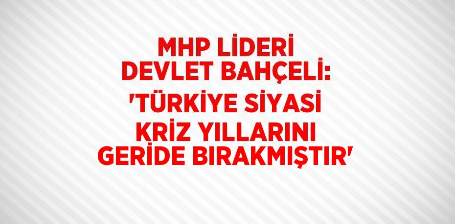 MHP LİDERİ DEVLET BAHÇELİ: 'TÜRKİYE SİYASİ KRİZ YILLARINI GERİDE BIRAKMIŞTIR'