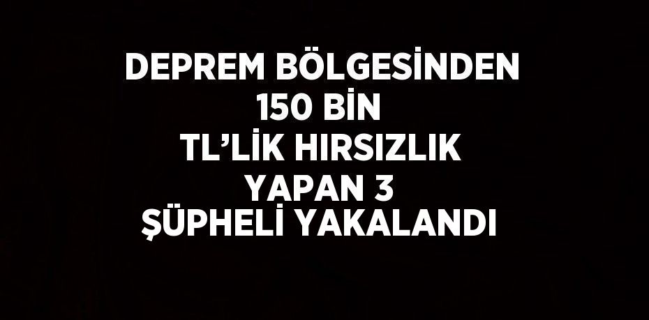 DEPREM BÖLGESİNDEN 150 BİN TL’LİK HIRSIZLIK YAPAN 3 ŞÜPHELİ YAKALANDI