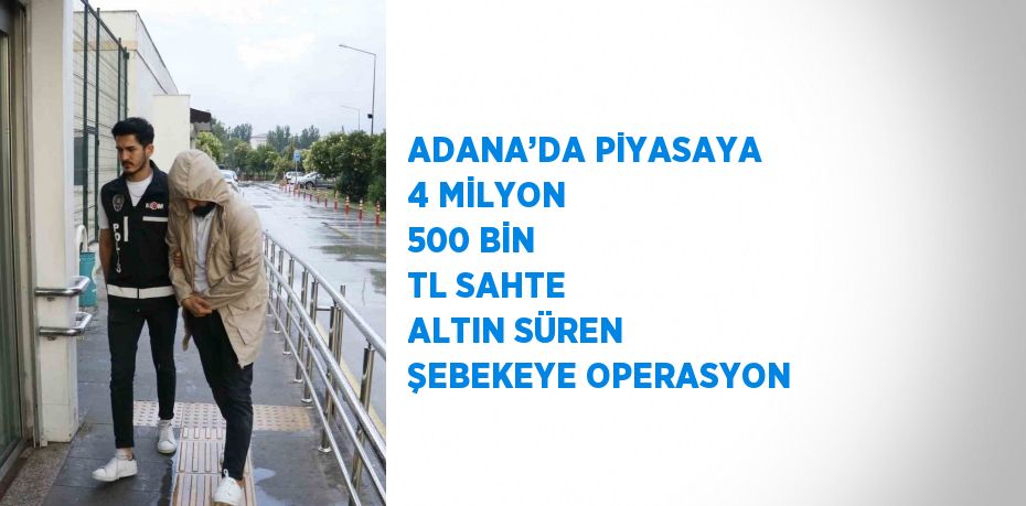 ADANA’DA PİYASAYA 4 MİLYON 500 BİN TL SAHTE ALTIN SÜREN ŞEBEKEYE OPERASYON