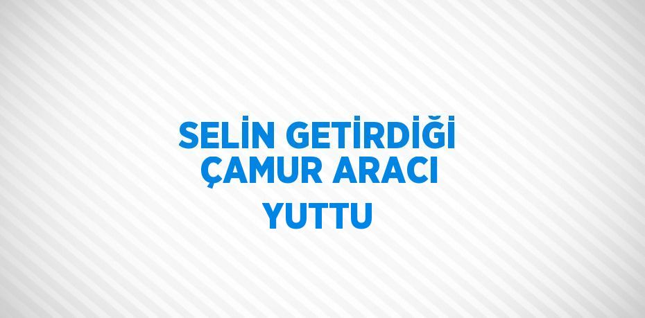 SELİN GETİRDİĞİ ÇAMUR ARACI YUTTU