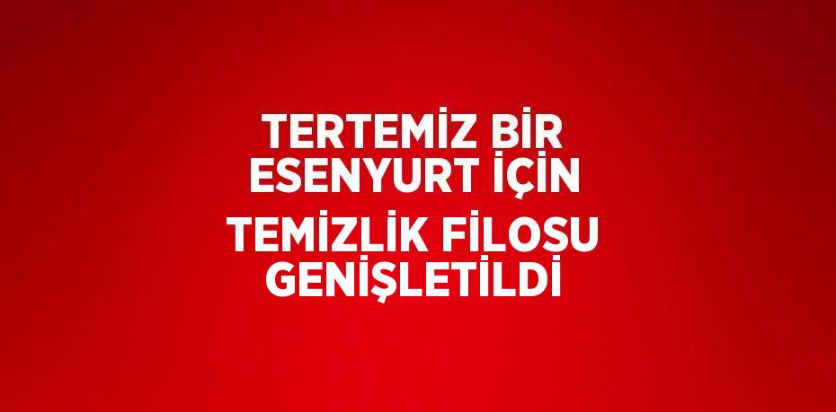 TERTEMİZ BİR ESENYURT İÇİN TEMİZLİK FİLOSU GENİŞLETİLDİ