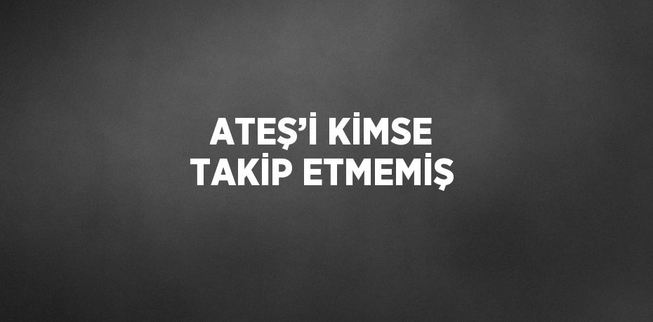 ATEŞ’İ KİMSE TAKİP ETMEMİŞ