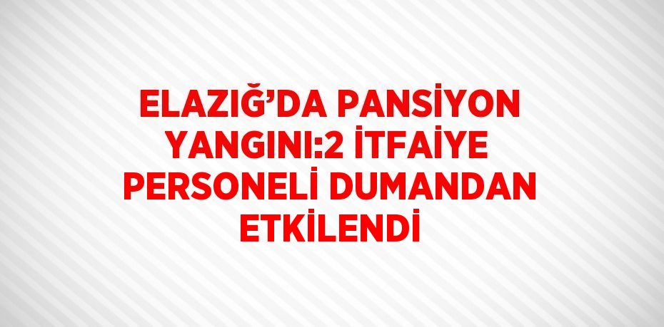 ELAZIĞ’DA PANSİYON YANGINI:2 İTFAİYE PERSONELİ DUMANDAN ETKİLENDİ