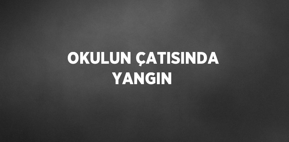 OKULUN ÇATISINDA YANGIN