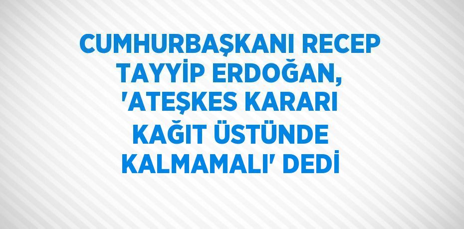 CUMHURBAŞKANI RECEP TAYYİP ERDOĞAN, 'ATEŞKES KARARI KAĞIT ÜSTÜNDE KALMAMALI' DEDİ