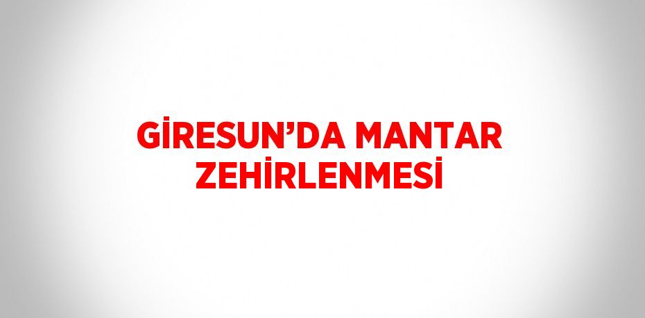 GİRESUN’DA MANTAR ZEHİRLENMESİ