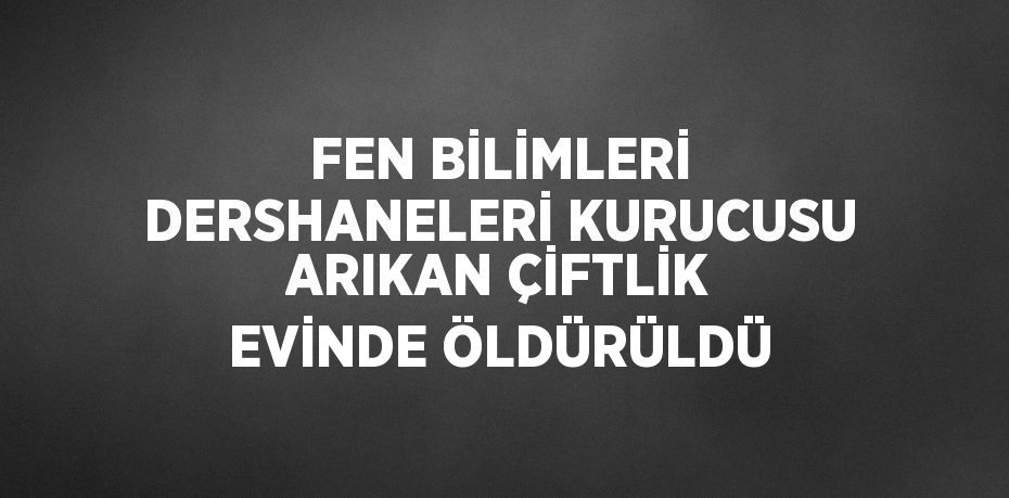 FEN BİLİMLERİ DERSHANELERİ KURUCUSU ARIKAN ÇİFTLİK EVİNDE ÖLDÜRÜLDÜ