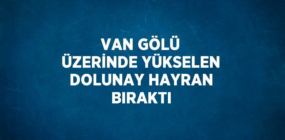 VAN GÖLÜ ÜZERİNDE YÜKSELEN DOLUNAY HAYRAN BIRAKTI