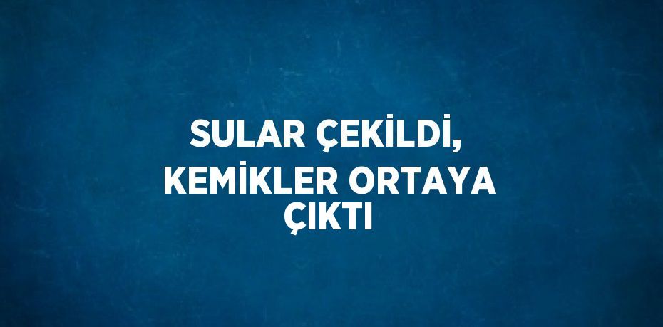 SULAR ÇEKİLDİ, KEMİKLER ORTAYA ÇIKTI