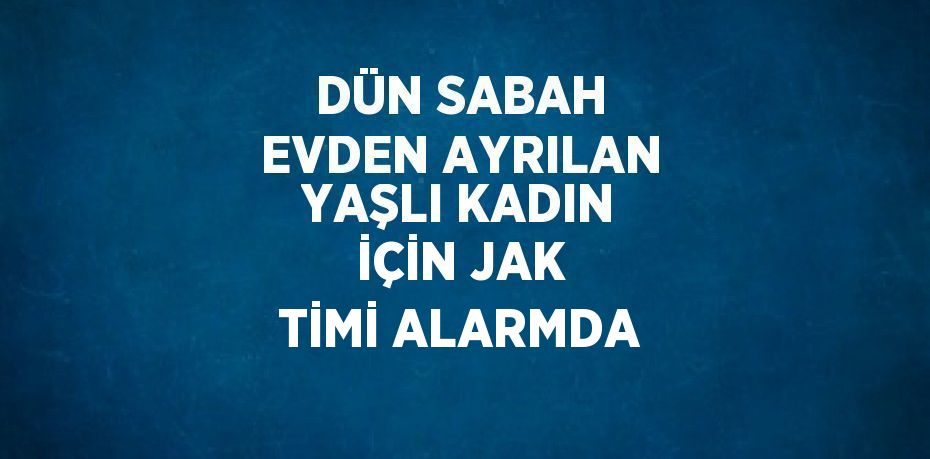 DÜN SABAH EVDEN AYRILAN YAŞLI KADIN İÇİN JAK TİMİ ALARMDA