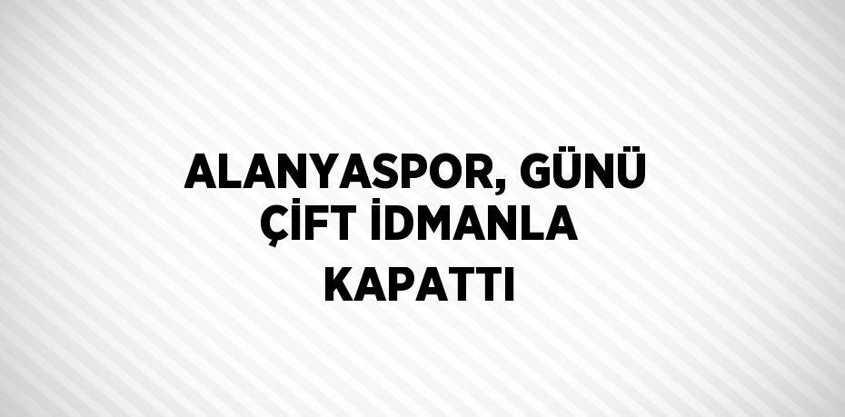 ALANYASPOR, GÜNÜ ÇİFT İDMANLA KAPATTI