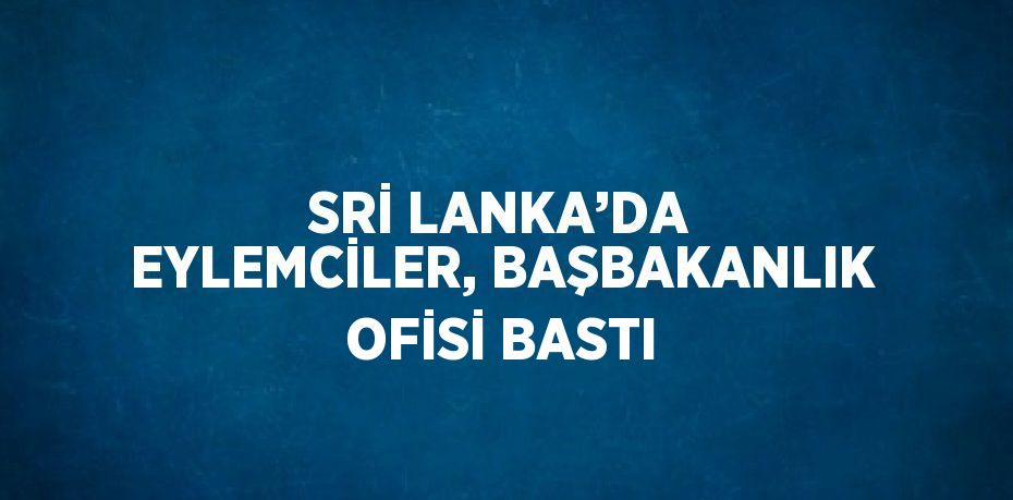 SRİ LANKA’DA EYLEMCİLER, BAŞBAKANLIK OFİSİ BASTI