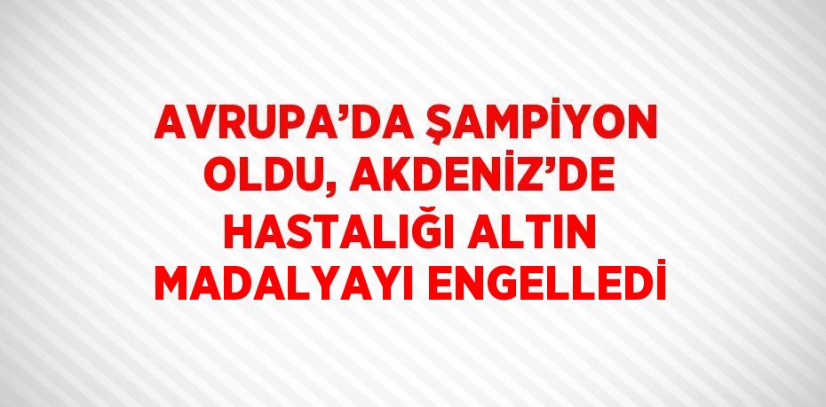 AVRUPA’DA ŞAMPİYON OLDU, AKDENİZ’DE HASTALIĞI ALTIN MADALYAYI ENGELLEDİ