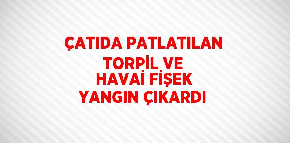 ÇATIDA PATLATILAN TORPİL VE HAVAİ FİŞEK YANGIN ÇIKARDI