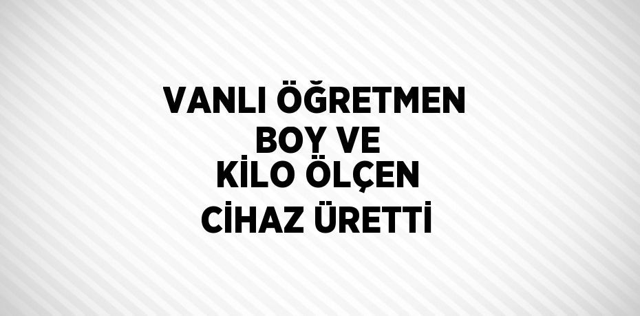 VANLI ÖĞRETMEN BOY VE KİLO ÖLÇEN CİHAZ ÜRETTİ