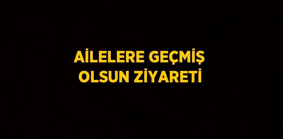 AİLELERE GEÇMİŞ OLSUN ZİYARETİ