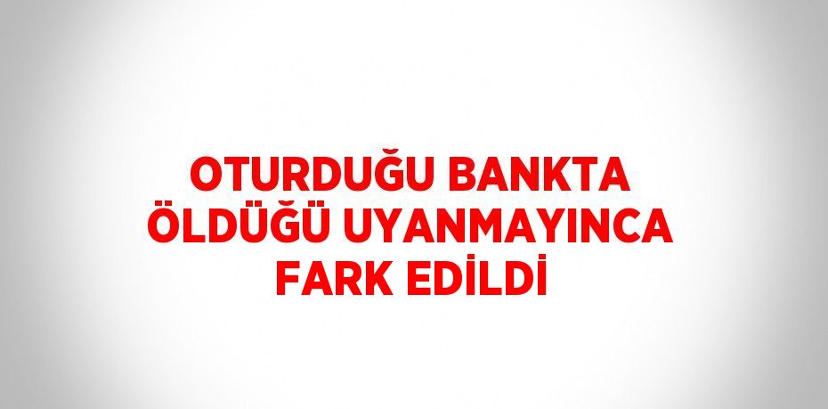 OTURDUĞU BANKTA ÖLDÜĞÜ UYANMAYINCA FARK EDİLDİ