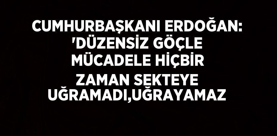 CUMHURBAŞKANI ERDOĞAN: 'DÜZENSİZ GÖÇLE MÜCADELE HİÇBİR ZAMAN SEKTEYE UĞRAMADI,UĞRAYAMAZ