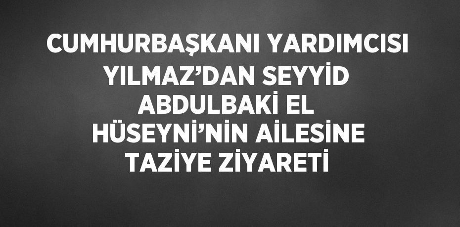 CUMHURBAŞKANI YARDIMCISI YILMAZ’DAN SEYYİD ABDULBAKİ EL HÜSEYNİ’NİN AİLESİNE TAZİYE ZİYARETİ