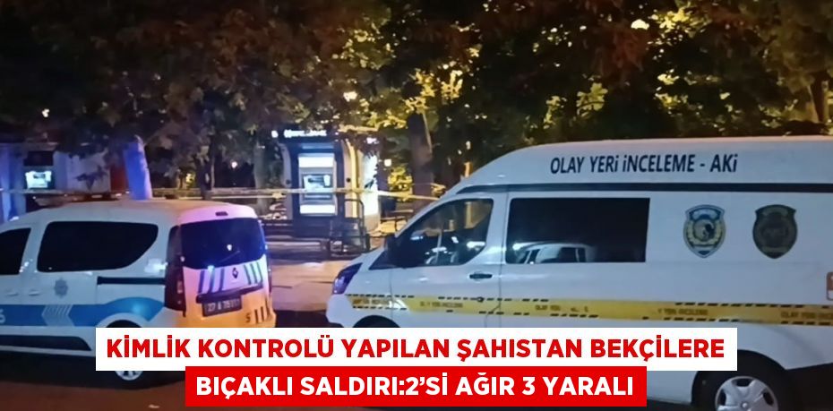 KİMLİK KONTROLÜ YAPILAN ŞAHISTAN BEKÇİLERE BIÇAKLI SALDIRI:2’Sİ AĞIR 3 YARALI