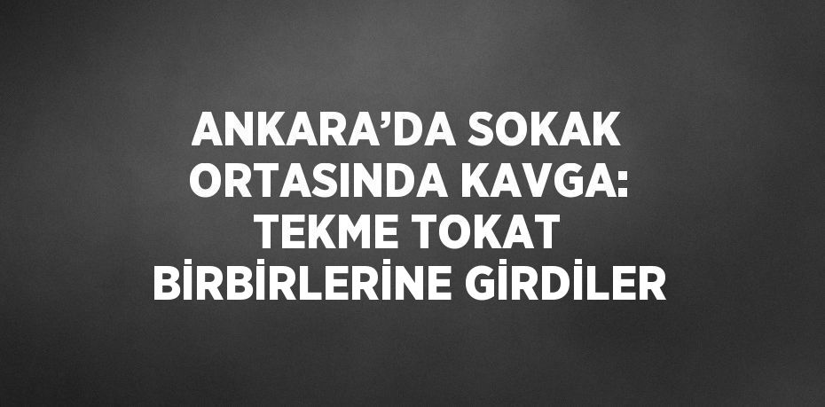 ANKARA’DA SOKAK ORTASINDA KAVGA: TEKME TOKAT BİRBİRLERİNE GİRDİLER