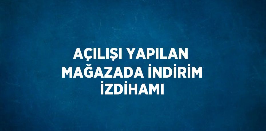 AÇILIŞI YAPILAN MAĞAZADA İNDİRİM İZDİHAMI