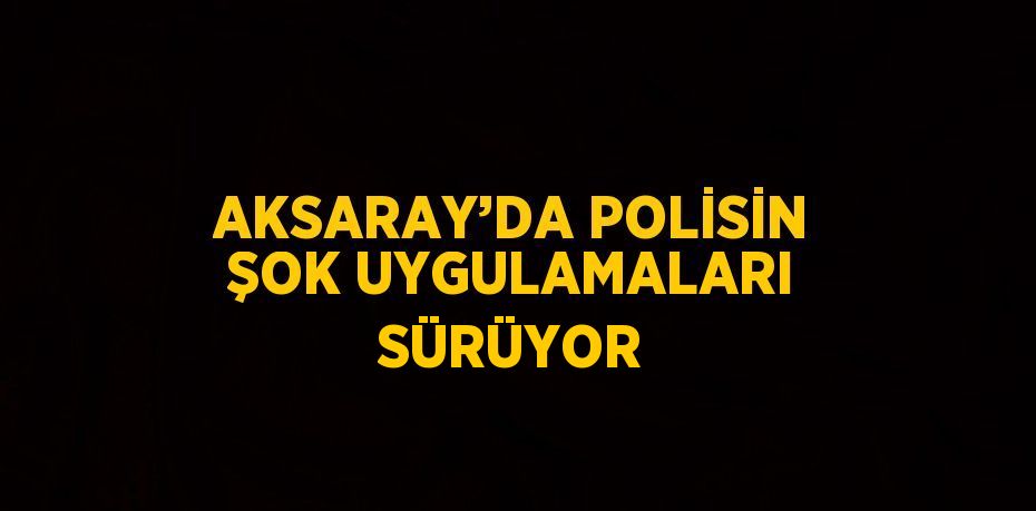 AKSARAY’DA POLİSİN ŞOK UYGULAMALARI SÜRÜYOR