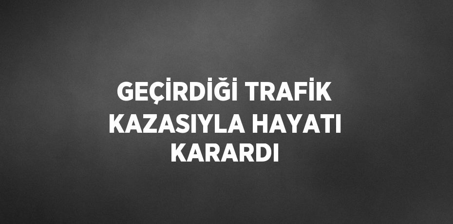 GEÇİRDİĞİ TRAFİK KAZASIYLA HAYATI KARARDI