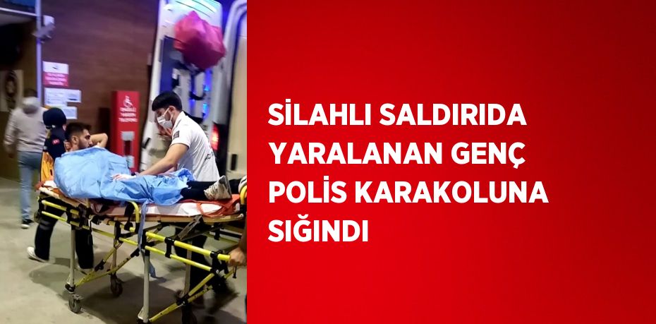 SİLAHLI SALDIRIDA YARALANAN GENÇ POLİS KARAKOLUNA SIĞINDI