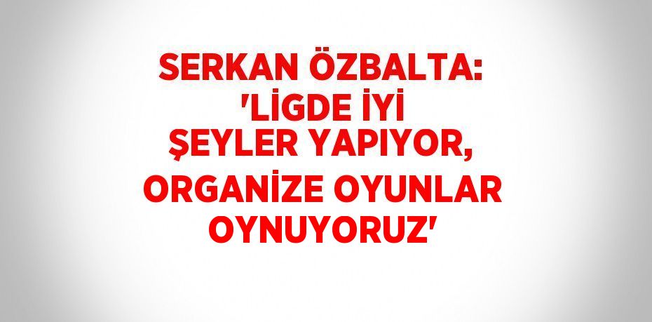 SERKAN ÖZBALTA: 'LİGDE İYİ ŞEYLER YAPIYOR, ORGANİZE OYUNLAR OYNUYORUZ'