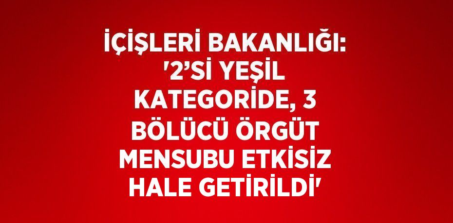 İÇİŞLERİ BAKANLIĞI: '2’Sİ YEŞİL KATEGORİDE, 3 BÖLÜCÜ ÖRGÜT MENSUBU ETKİSİZ HALE GETİRİLDİ'