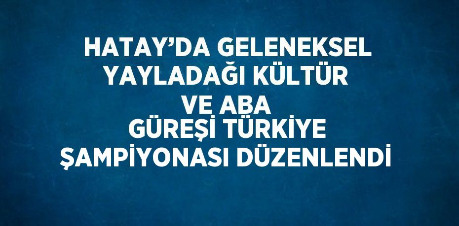 HATAY’DA GELENEKSEL YAYLADAĞI KÜLTÜR VE ABA GÜREŞİ TÜRKİYE ŞAMPİYONASI DÜZENLENDİ