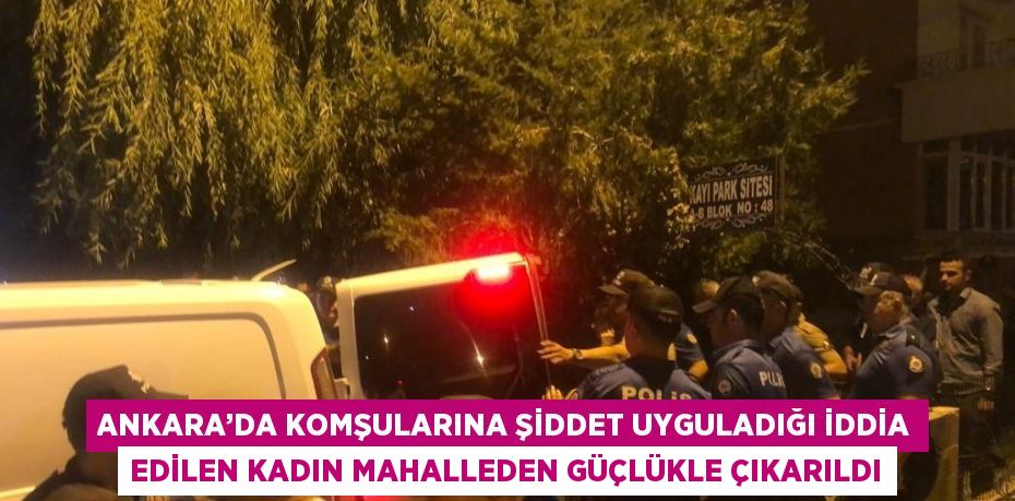 ANKARA’DA KOMŞULARINA ŞİDDET UYGULADIĞI İDDİA EDİLEN KADIN MAHALLEDEN GÜÇLÜKLE ÇIKARILDI