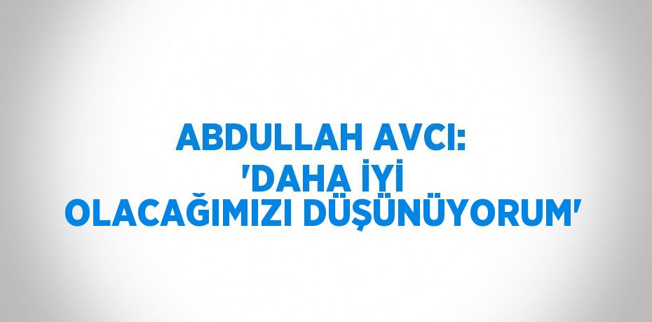 ABDULLAH AVCI: 'DAHA İYİ OLACAĞIMIZI DÜŞÜNÜYORUM'