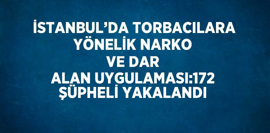 İSTANBUL’DA TORBACILARA YÖNELİK NARKO VE DAR ALAN UYGULAMASI:172 ŞÜPHELİ YAKALANDI