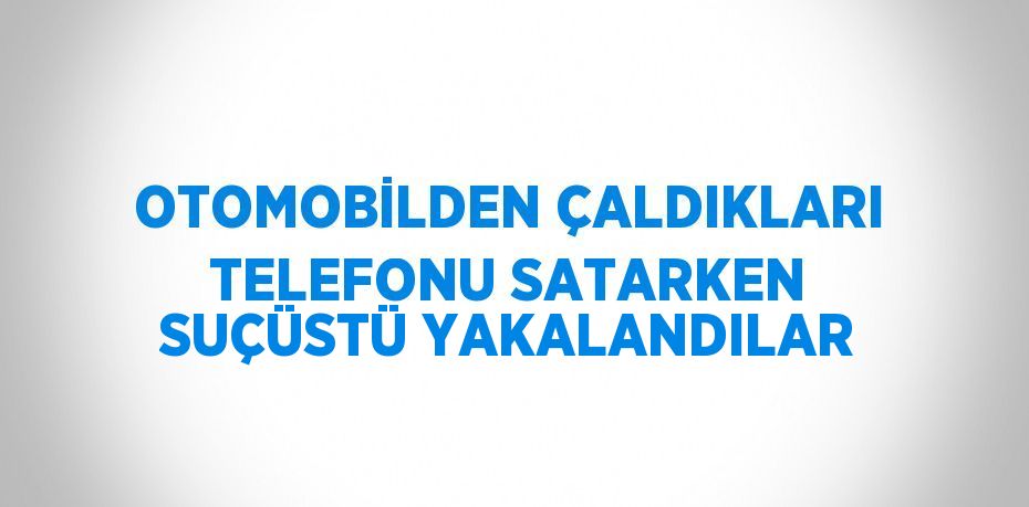 OTOMOBİLDEN ÇALDIKLARI TELEFONU SATARKEN SUÇÜSTÜ YAKALANDILAR