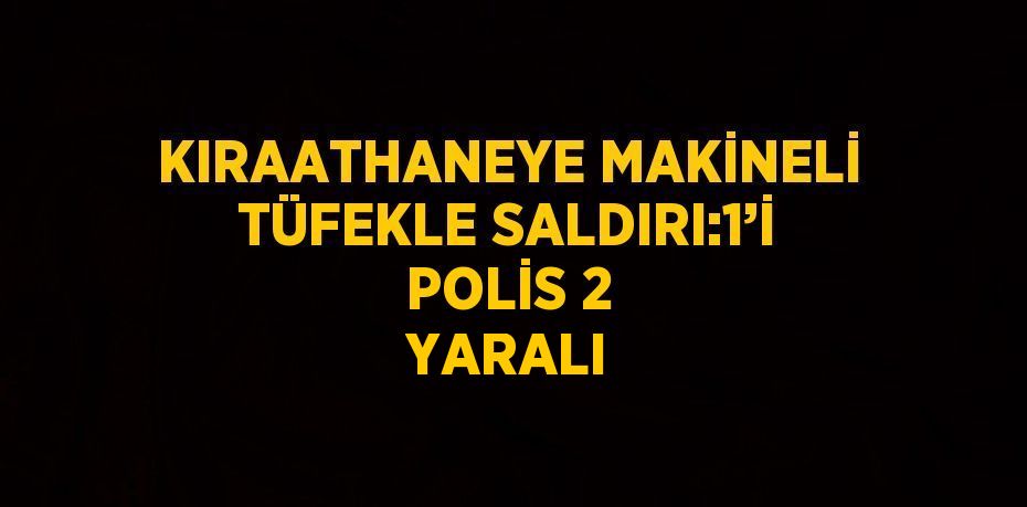 KIRAATHANEYE MAKİNELİ TÜFEKLE SALDIRI:1’İ POLİS 2 YARALI