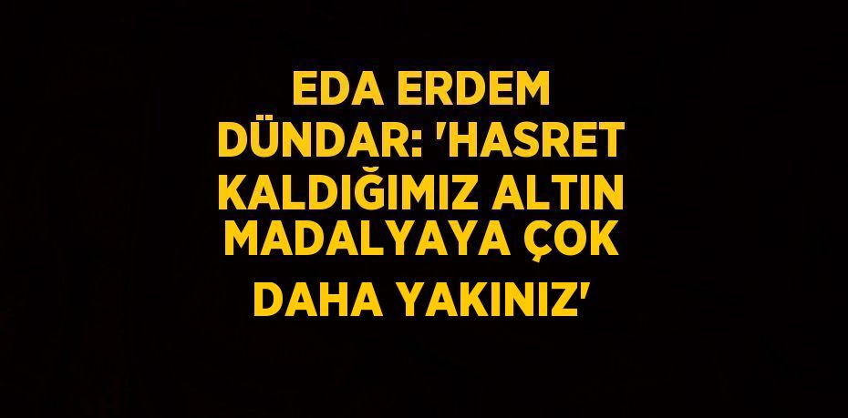 EDA ERDEM DÜNDAR: 'HASRET KALDIĞIMIZ ALTIN MADALYAYA ÇOK DAHA YAKINIZ'