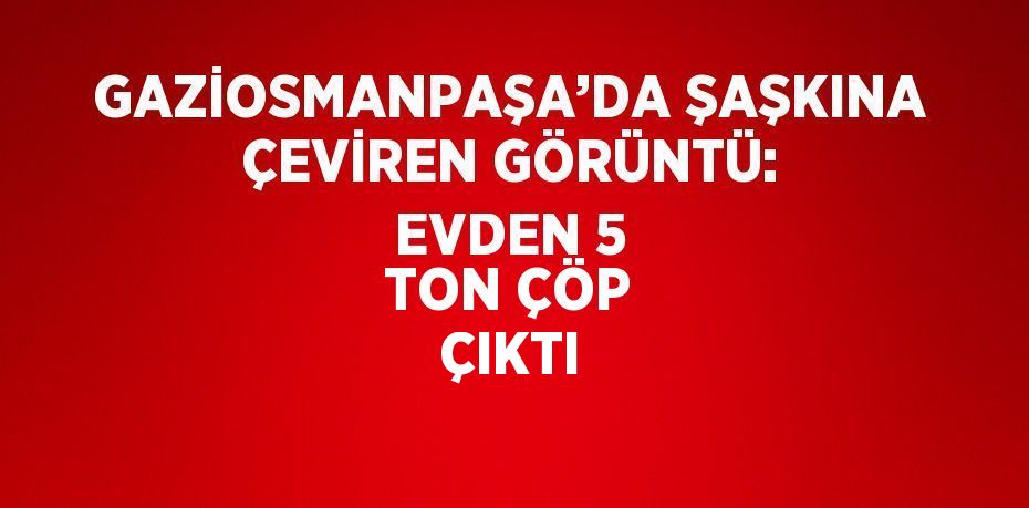 GAZİOSMANPAŞA’DA ŞAŞKINA ÇEVİREN GÖRÜNTÜ: EVDEN 5 TON ÇÖP ÇIKTI